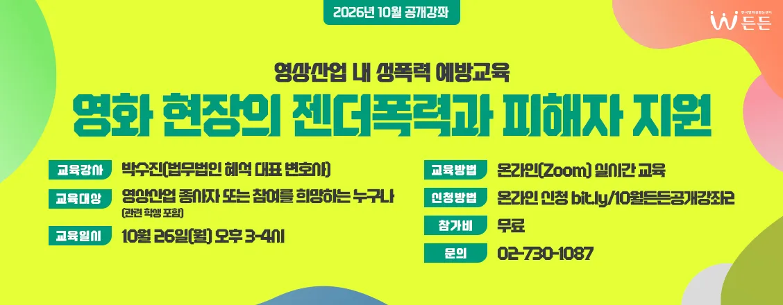 공개강좌 2회 영상산업 내 성폭력 예방교육
영화 현장의 젠더폭력과 피해자 지원
교육강사 박수진[법무법인 혜석 대표 변호사]
교육대상 영상산업 종사자 또는 참여를 희망하는 누구나
교육일시 10월 26일[월] 오후 3~4시
교육방법 온라인 [zoom] 실시간 교육
신청방법 온라인 신청 bit.ly/10월든든공개강좌2
참가비 무료
문의 02-730-1087